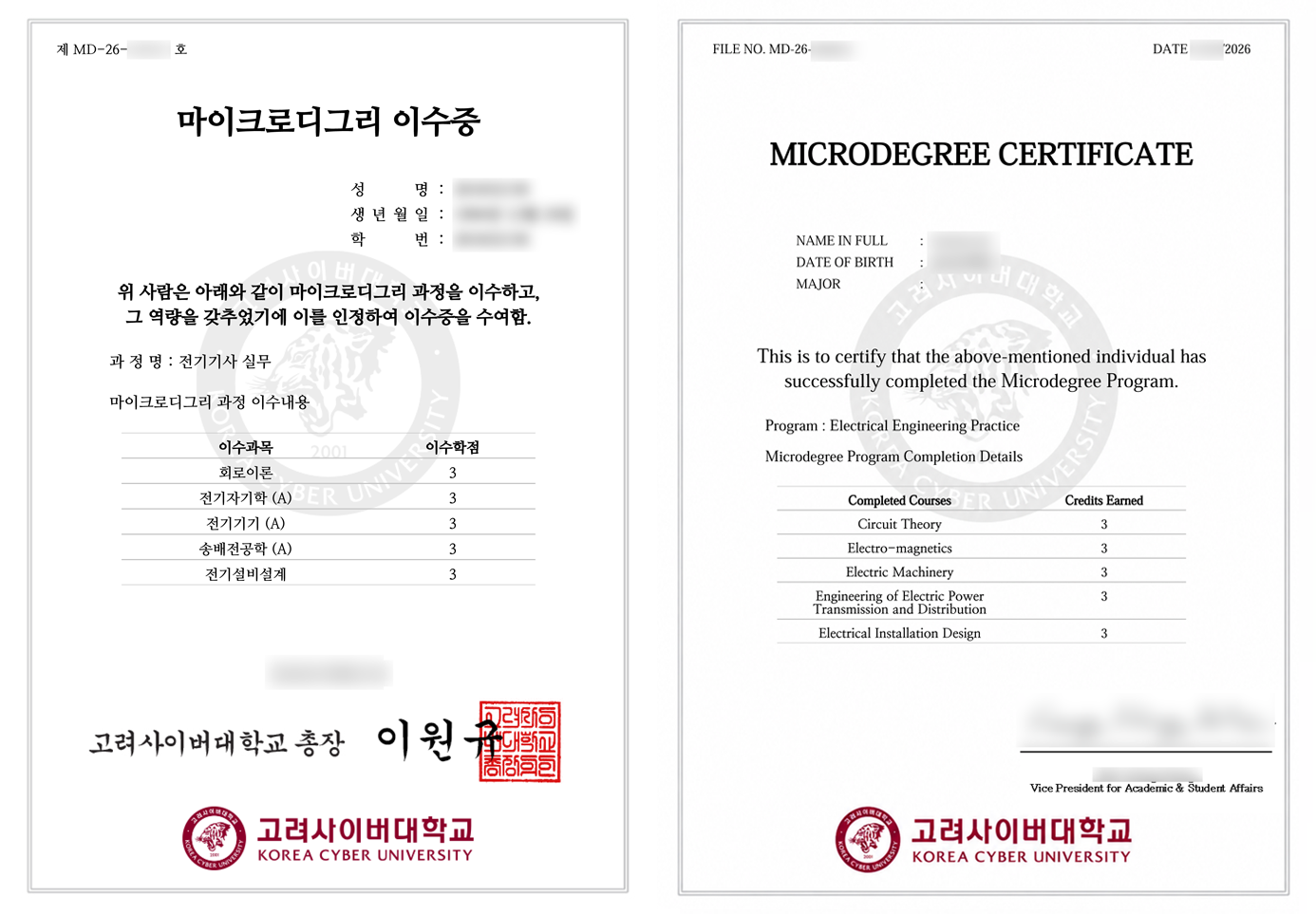 [국문 이수증]문서 번호: 제 MD-26-0000 호제목: 마이크로디그리 이수증인적 사항:성명:생년월일: 년 월 일학번:본문 내용: 위 사람은 아래와 같이 마이크로디그리 과정을 이수하고, 그 역량을 갖추었기에 이를 인정하여 이수증을 수여함.과정명: 전기기사 실무마이크로디그리 과정 이수내용:이수과목 / 이수학점:회로이론 / 3학점전자기학 (A) / 3학점전기기기 (A) / 3학점송배전공학 (A) / 3학점전기설비설계 / 3학점발급일자: 2026년 09월 01일발급 기관 및 직인: 고려사이버대학교 총장 이원규 (직인)[영문 이수증]FILE NO.: MD-26-000043DATE: 01/09/2026TITLE: MICRODEGREE CERTIFICATEPERSONAL INFORMATION:NAME IN FULL:DATE OF BIRTH:MAJOR:This is to certify that the above-mentioned individual has successfully completed the Microdegree Program.Program: Electrical Engineering PracticeMicrodegree Program Completion Details:Completed Courses / Credits Earned:Circuit Theory / 3Electro-magnetics / 3Electric Machinery / 3Engineering of Electric Power Transmission and Distribution / 3Electrical Installation Design / 3Sign, Vice President for Academic & Student AffairsKOREA CYBER UNIVERSITY