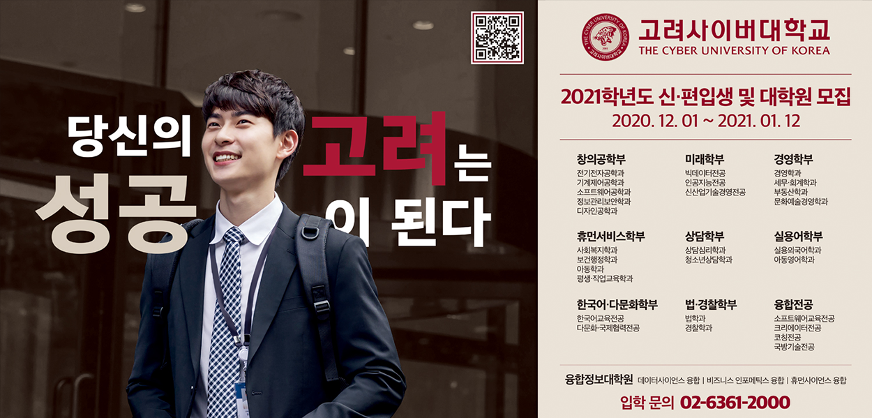 당신의 고려는 성공이 된다 고려사이버대학교 THE CYBER UNIVERSITY OF KOREA 2021학년도 신편입생 및 대학원 모집 2020.12.01~2021.01.12 창의공학부 전기전자공학과 기계제어공학과 소프트웨어공학과 정보관리보안학과 디자인공학과 미래학부 빅데이터전공 인공지능전공 신산업기술경영전공 경영학부 경영학과 세무회계학과 부동산학과 문화예술경영학과 휴먼서비스학부 사회복지학과 보건행정학과 아동학과 평생 직업교육학과 상담학부 상담심리학과 청소년상담학과 실용어학부 실용외국어학과 아동영어학과 한국어다문화학부 한국어교육전공 다문화국제협력전공 법경찰학부 법학과 경찰학과 융합정공 소프트웨어교육전공 크리에이터전공 코칭전공 국방기술전공 융합정보대학원 데이터사이언스 융합 비즈니스 인포메틱스 융합 휴먼사이언스 융합 입학 문의 02-6361-2000